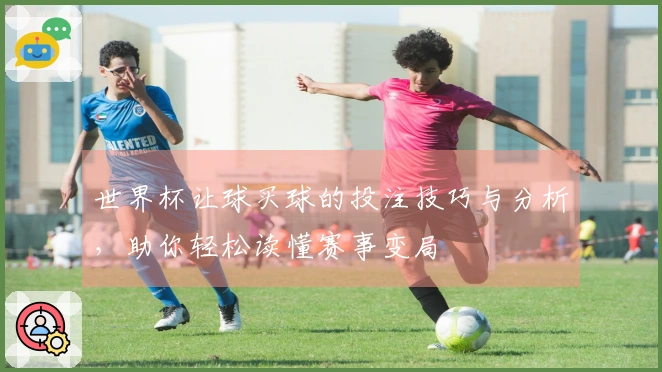 世界杯让球买球的投注技巧与分析，助你轻松读懂赛事变局