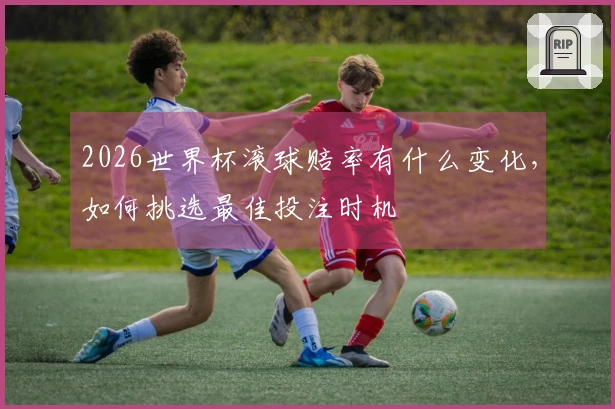 2026世界杯滚球赔率有什么变化，如何挑选最佳投注时机