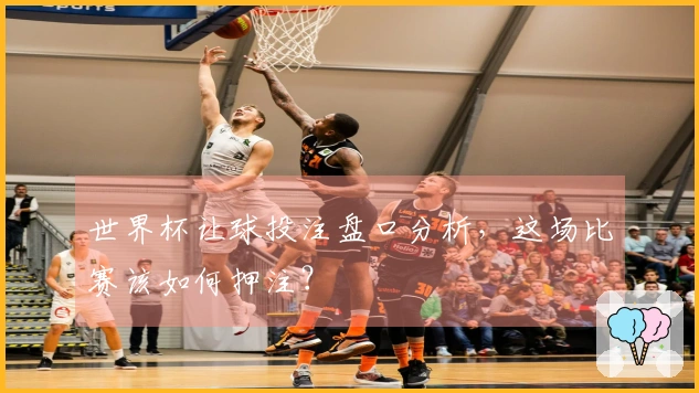 世界杯让球投注盘口分析，这场比赛该如何押注？